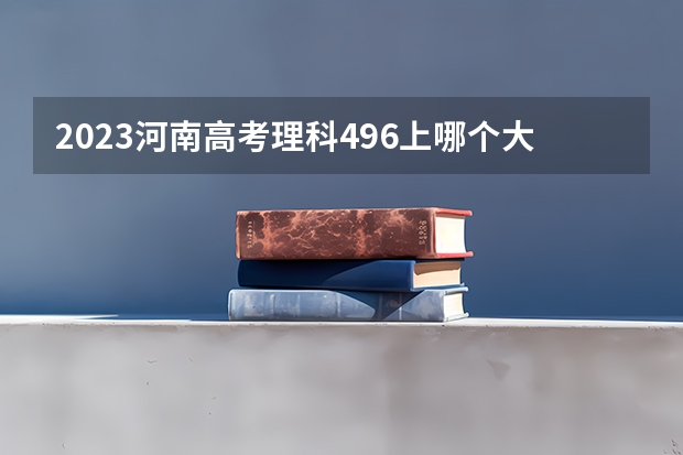 2023河南高考理科496上哪个大学合适