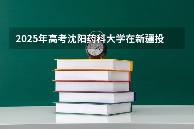 2025年高考沈阳药科大学在新疆投档分数线一览