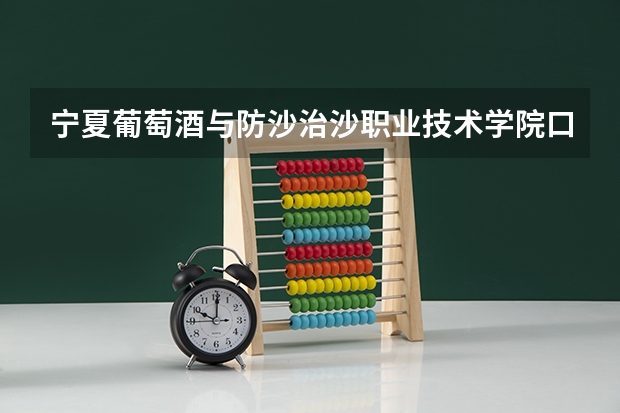 宁夏葡萄酒与防沙治沙职业技术学院口碑好不好 宁夏葡萄酒与防沙治沙职业技术学院毕业以后好不好就业