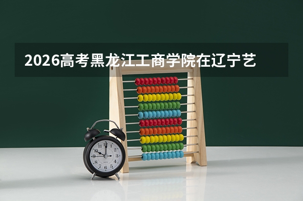 2026高考黑龙江工商学院在辽宁艺术类投档分数线预测