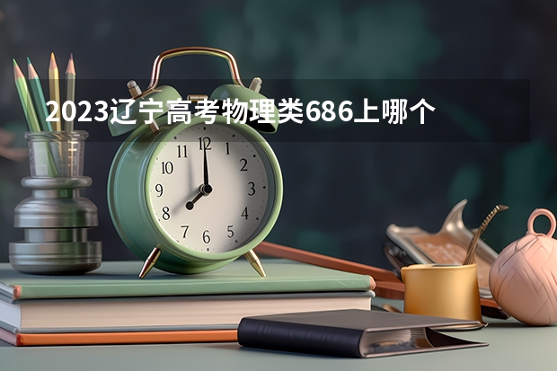 2023辽宁高考物理类686上哪个大学合适