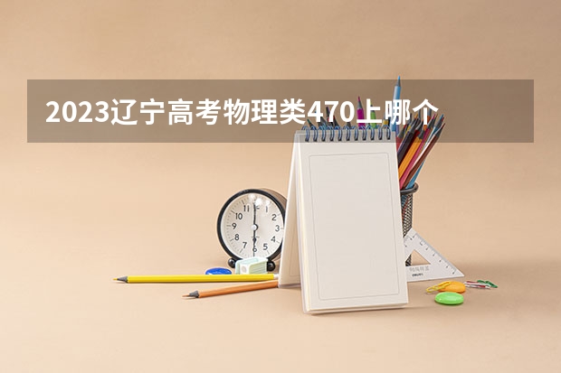 2023辽宁高考物理类470上哪个大学合适