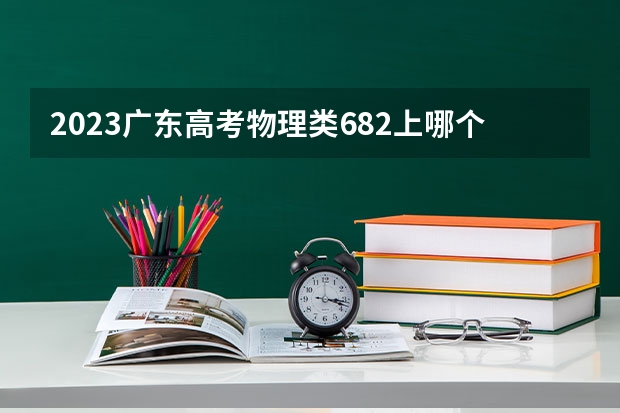 2023广东高考物理类682上哪个大学合适
