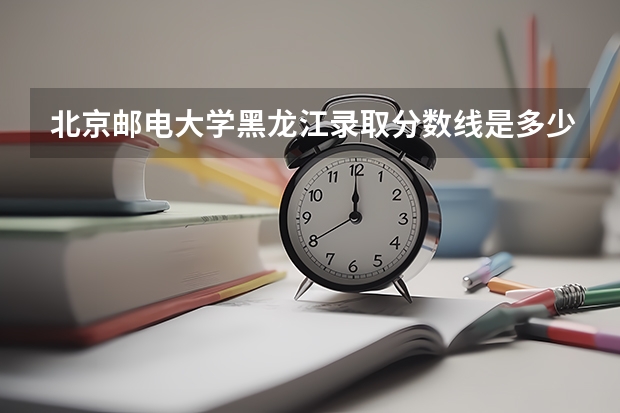 北京邮电大学黑龙江录取分数线是多少(2024招生人数预测)