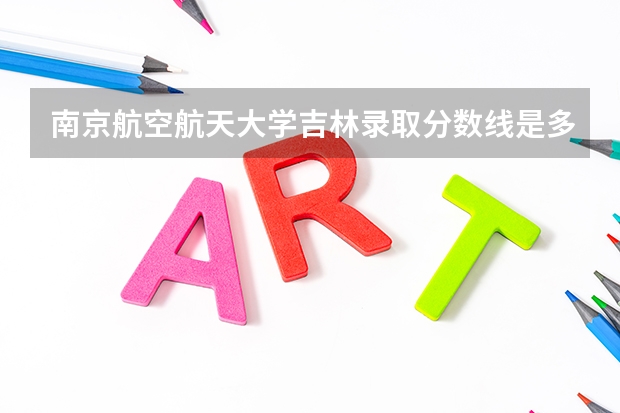南京航空航天大学吉林录取分数线是多少(2024招生人数预测)