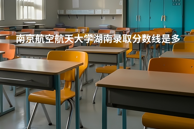 南京航空航天大学湖南录取分数线是多少(2024招生人数预测)