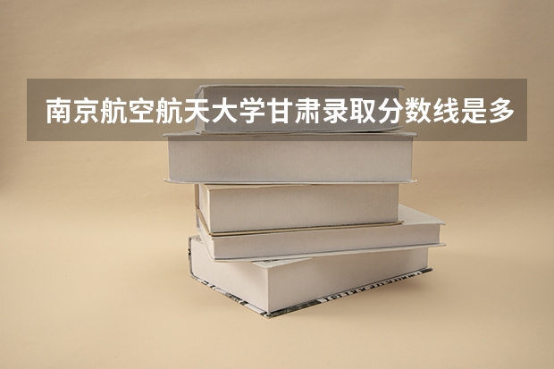 南京航空航天大学甘肃录取分数线是多少(2024招生人数预测)