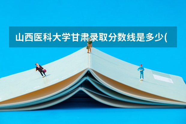 山西医科大学甘肃录取分数线是多少(2024招生人数预测)