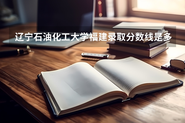 辽宁石油化工大学福建录取分数线是多少(2024招生人数预测)