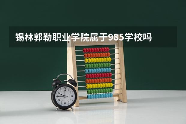 锡林郭勒职业学院属于985学校吗 2023年锡林郭勒职业学院考试分数是多少