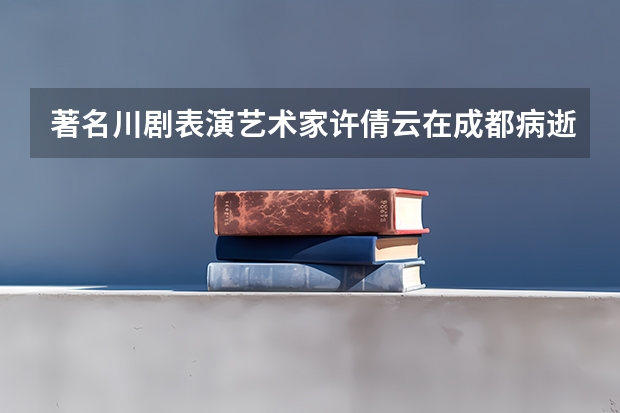 著名川剧表演艺术家许倩云在成都病逝，她生前为何被称为“川剧皇后”？（安徽士官招生说明 定向培养士官院校报考须知）