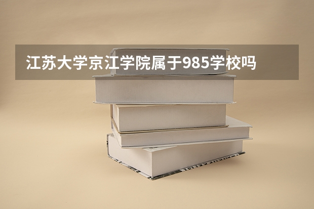 江苏大学京江学院属于985学校吗 2023年江苏大学京江学院考试分数是多少