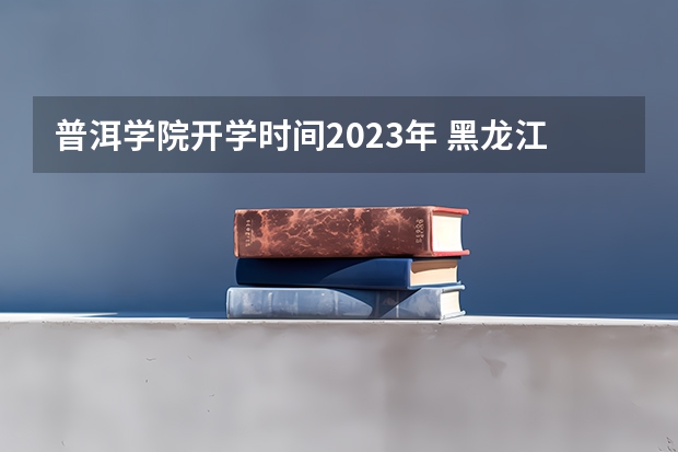 普洱学院开学时间2023年 黑龙江大学开学时间？