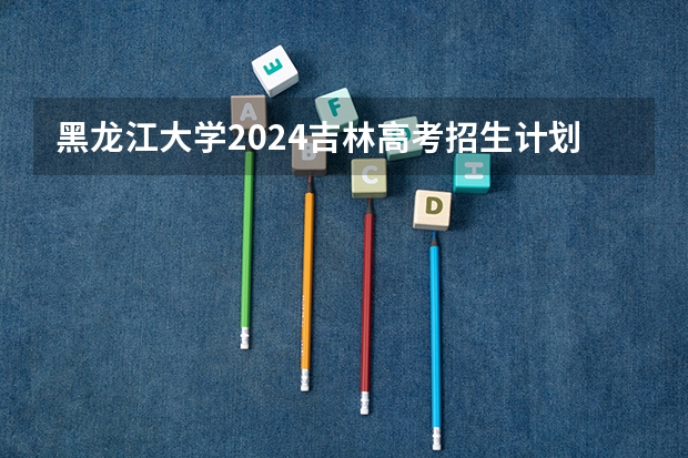 黑龙江大学2024吉林高考招生计划 招多少人