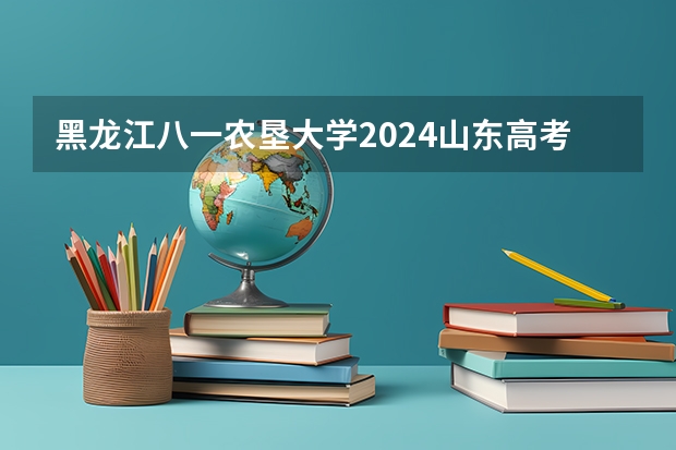 黑龙江八一农垦大学2024山东高考招生计划 招多少人