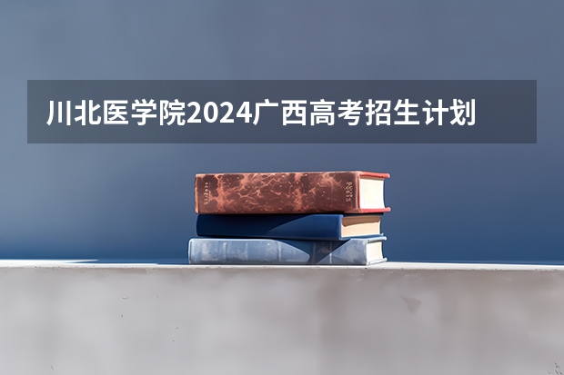 川北医学院2024广西高考招生计划 招多少人