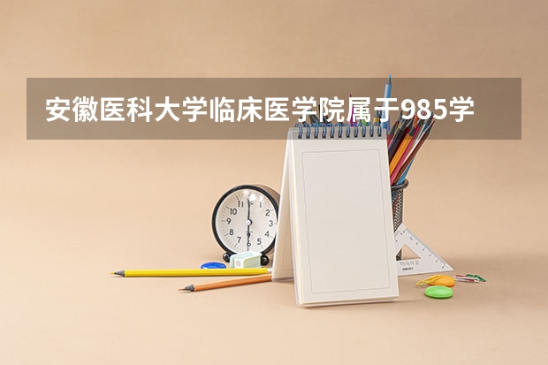 安徽医科大学临床医学院属于985学校吗 2023年安徽医科大学临床医学院考试分数是多少