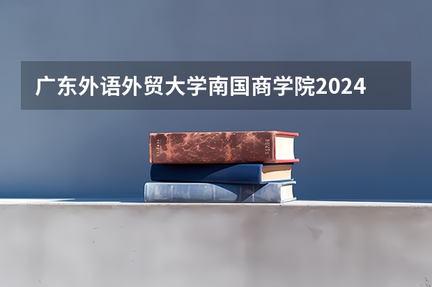 广东外语外贸大学南国商学院2024广西高考招生计划 招多少人