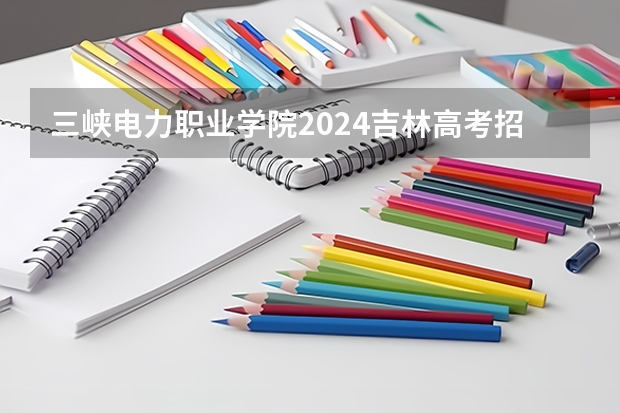 三峡电力职业学院2024吉林高考招生计划 招多少人