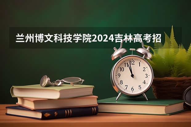 兰州博文科技学院2024吉林高考招生计划 招多少人