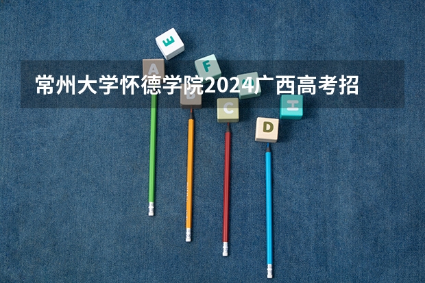 常州大学怀德学院2024广西高考招生计划 招多少人