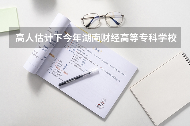 高人估计下今年湖南财经高等专科学校的录取分数线？ 湖南长沙财经学校录取分数线