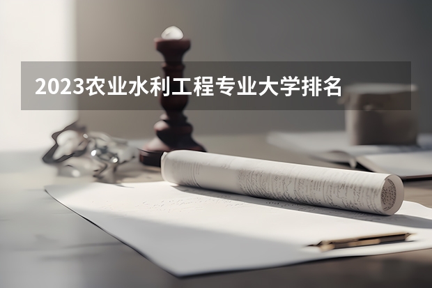 2023农业水利工程专业大学排名 农业水利工程专业前十名大学名单汇总