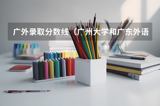 广外录取分数线（广州大学和广东外语外贸大学各专业录取分数线（文科） 广州大学和广外适合文科生比较好的专业有）