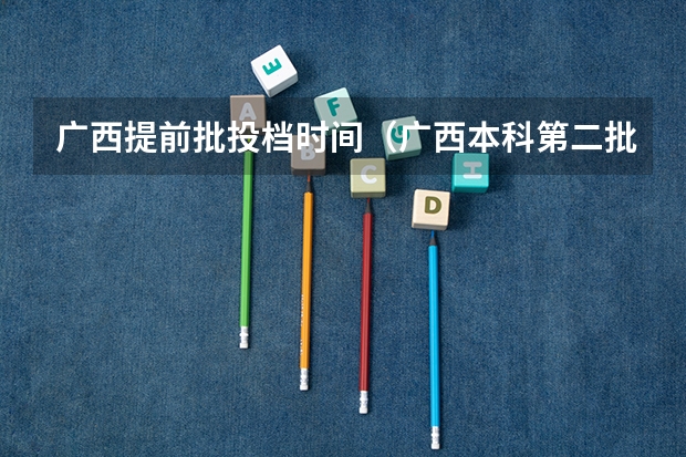 广西提前批投档时间（广西本科第二批录取时间）