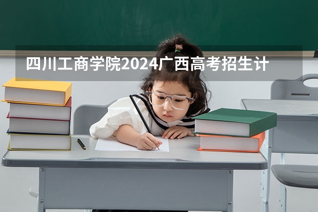 四川工商学院2024广西高考招生计划 招多少人