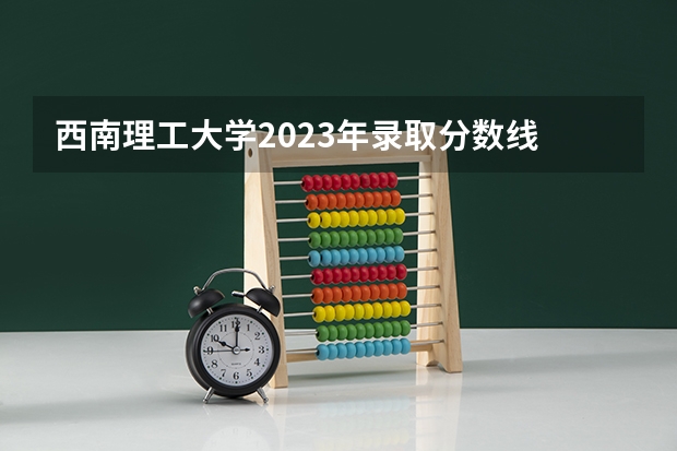 西南理工大学2023年录取分数线 2023年大学文科录取线