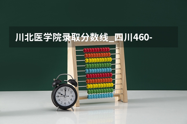 川北医学院录取分数线_四川460-480分能上什么样的大学