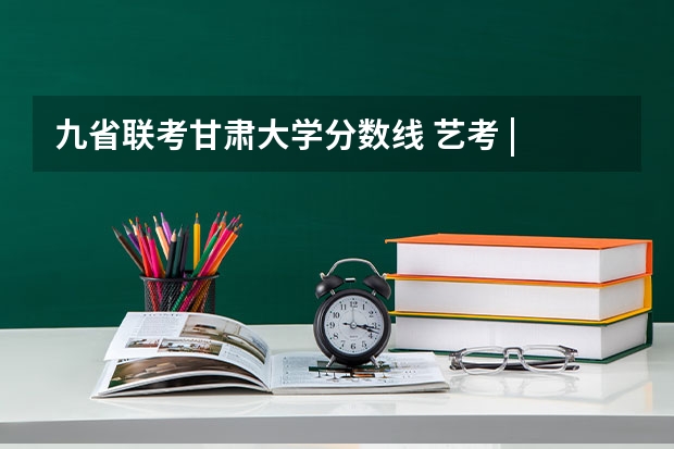 九省联考甘肃大学分数线 艺考 | 联考和文化成绩变得越来越重要,艺考上大学可不简单