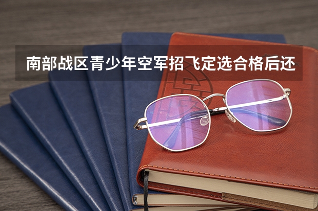 南部战区青少年空军招飞定选合格后还要考察什么