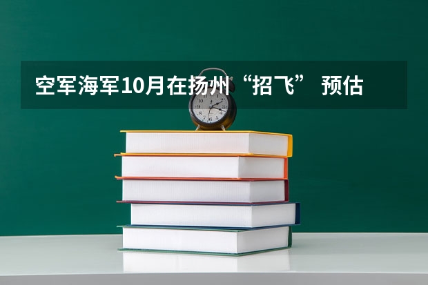空军海军10月在扬州“招飞” 预估高考成绩达本一线 空军海军10月在扬州“招飞” 预估高考成绩达本一线
