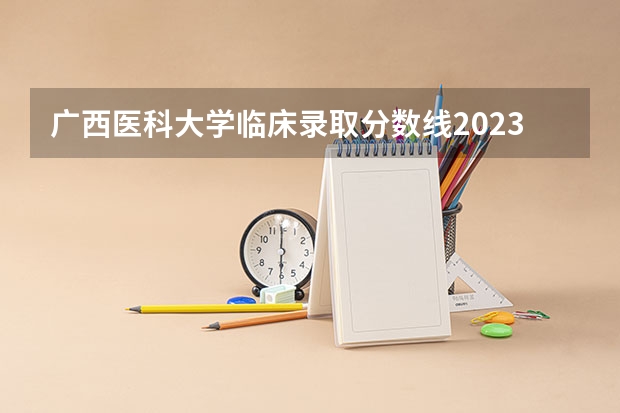 广西医科大学临床录取分数线2023？（广西医科大学地方专项计划分数线）