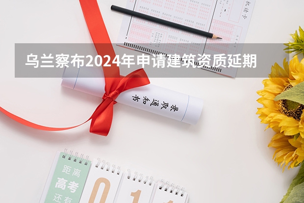 乌兰察布2024年申请建筑资质延期办理详细步骤和要求是什么