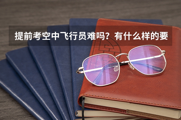 提前考空中飞行员难吗？有什么样的要求
