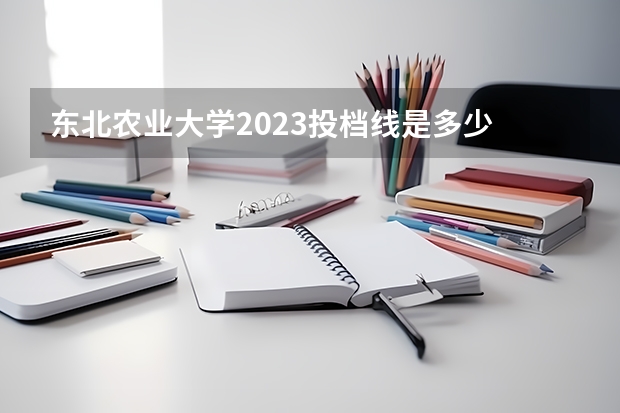东北农业大学2023投档线是多少
