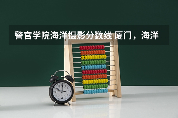 警官学院海洋摄影分数线 厦门,海洋、南洋、华天、华夏、兴才学校排名!!!