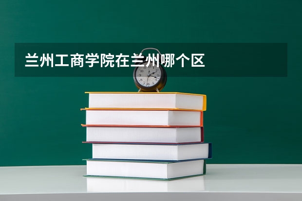 兰州工商学院在兰州哪个区