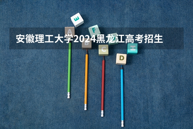 安徽理工大学2024黑龙江高考招生计划 招多少人