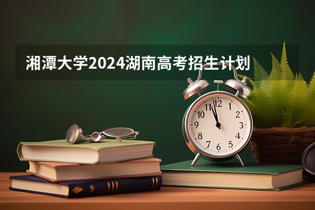 湘潭大学2024湖南高考招生计划 招多少人