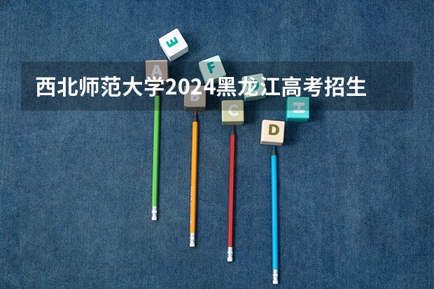 西北师范大学2024黑龙江高考招生计划 招多少人