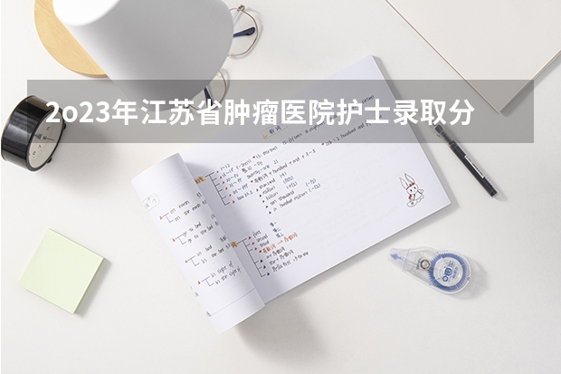 2o23年江苏省肿瘤医院护士录取分数线 护士考试专业实务？