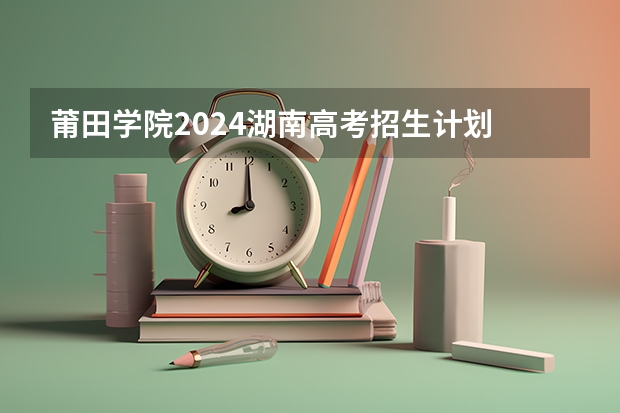 莆田学院2024湖南高考招生计划 招多少人