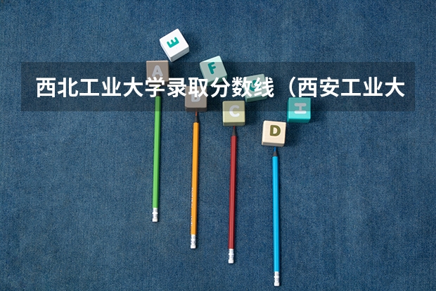 西北工业大学录取分数线(西安工业大学专升本录取分数线)