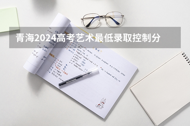 青海2024高考艺术最低录取控制分数线 艺术线出炉(青海省单考单招的录取分数线)