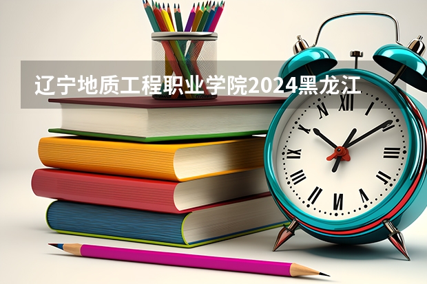 辽宁地质工程职业学院2024黑龙江高考招生计划 招多少人